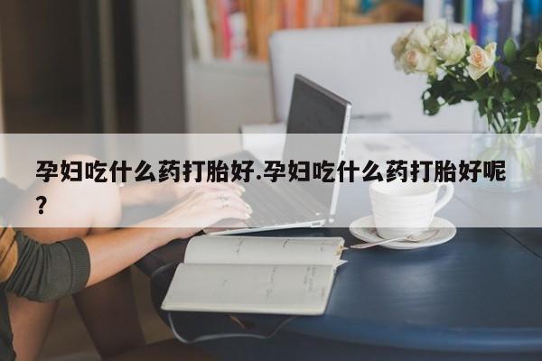打胎药的微信联系方式孕妇吃什么药打胎好.孕妇吃什么药打胎好呢？