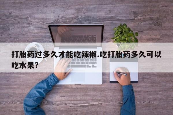 打胎药的微信联系方式打胎药过多久才能吃辣椒.吃打胎药多久可以吃水果？