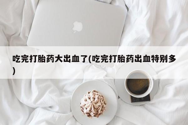 打胎药的微信联系方式吃完打胎药大出血了(吃完打胎药出血特别多)