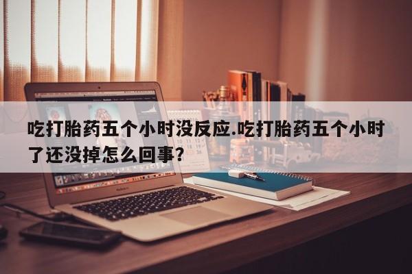 打胎药的微信联系方式吃打胎药五个小时没反应.吃打胎药五个小时了还没掉怎么回事？