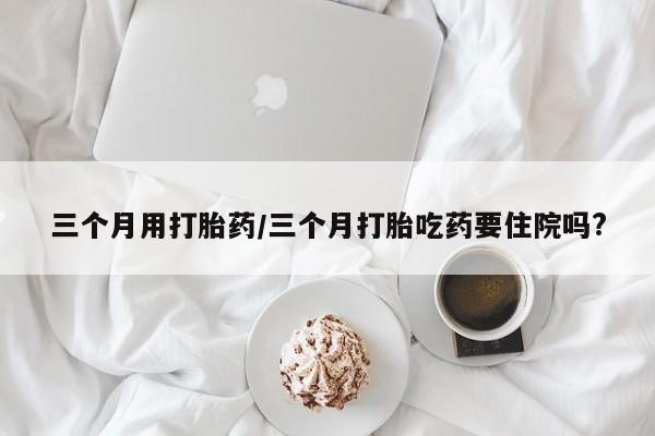 打胎药的微信联系方式三个月用打胎药/三个月打胎吃药要住院吗?