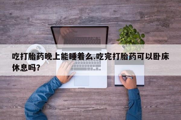 打胎药的微信联系方式吃打胎药晚上能睡着么.吃完打胎药可以卧床休息吗？