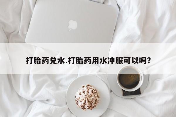 打胎药的微信联系方式打胎药兑水.打胎药用水冲服可以吗？