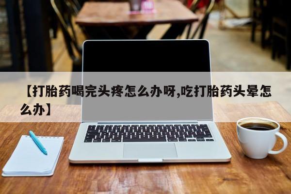 打胎药的微信联系方式【打胎药喝完头疼怎么办呀,吃打胎药头晕怎么办】