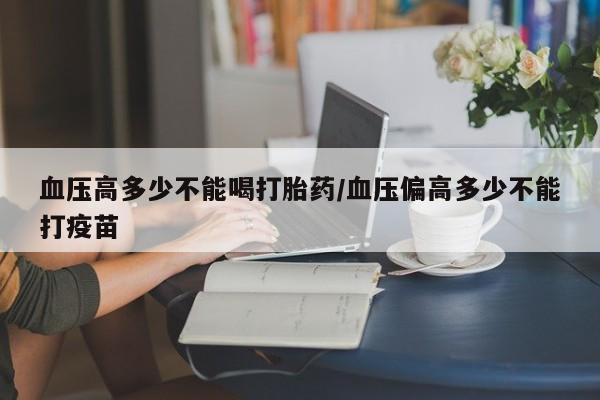 打胎药的微信联系方式血压高多少不能喝打胎药/血压偏高多少不能打疫苗