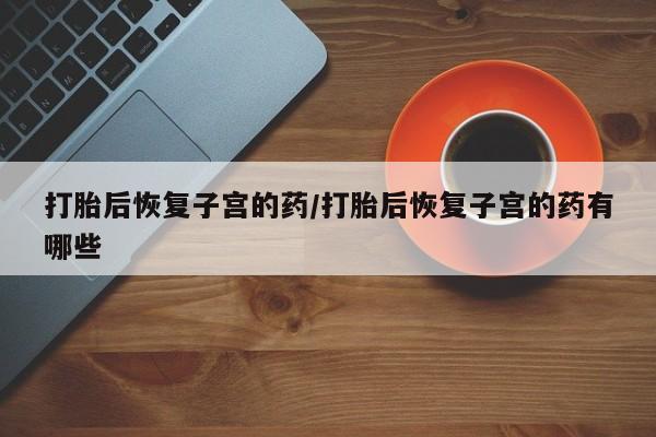 打胎药的微信联系方式打胎后恢复子宫的药/打胎后恢复子宫的药有哪些