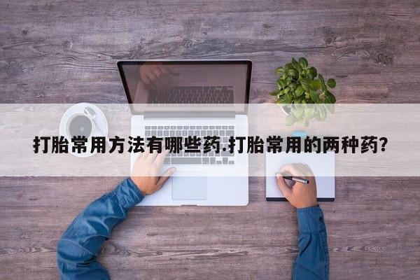 打胎药的微信联系方式打胎常用方法有哪些药.打胎常用的两种药？