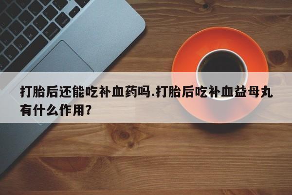 打胎药的微信联系方式打胎后还能吃补血药吗.打胎后吃补血益母丸有什么作用？