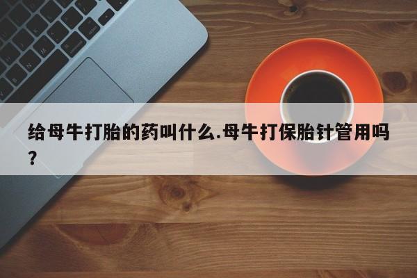 打胎药的微信联系方式给母牛打胎的药叫什么.母牛打保胎针管用吗？