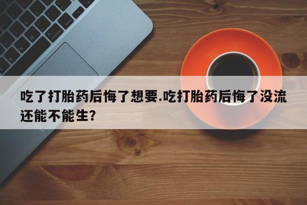 打胎药的微信联系方式吃了打胎药后悔了想要.吃打胎药后悔了没流还能不能生？