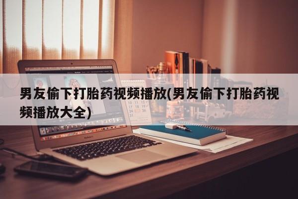 打胎药的微信联系方式男友偷下打胎药视频播放(男友偷下打胎药视频播放大全)