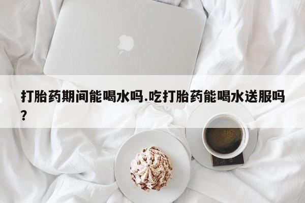 打胎药的微信联系方式打胎药期间能喝水吗.吃打胎药能喝水送服吗？