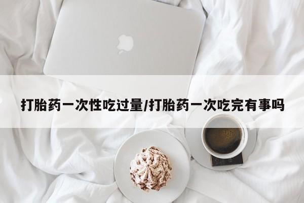 打胎药的微信联系方式打胎药一次性吃过量/打胎药一次吃完有事吗
