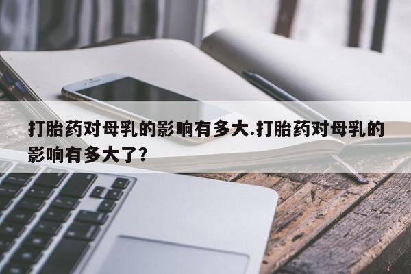 打胎药的微信联系方式打胎药对母乳的影响有多大.打胎药对母乳的影响有多大了？