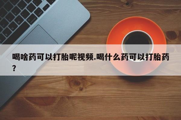打胎药的微信联系方式喝啥药可以打胎呢视频.喝什么药可以打胎药？