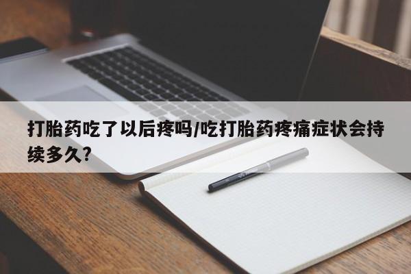 打胎药的微信联系方式打胎药吃了以后疼吗/吃打胎药疼痛症状会持续多久?