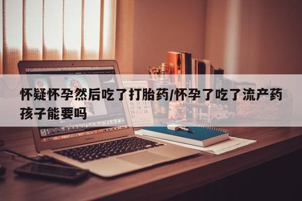 打胎药的微信联系方式怀疑怀孕然后吃了打胎药/怀孕了吃了流产药孩子能要吗