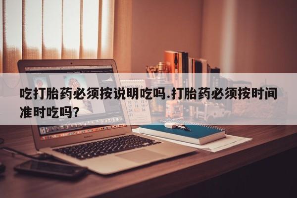 打胎药的微信联系方式吃打胎药必须按说明吃吗.打胎药必须按时间准时吃吗？