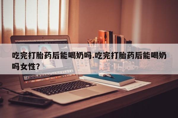 打胎药的微信联系方式吃完打胎药后能喝奶吗.吃完打胎药后能喝奶吗女性？