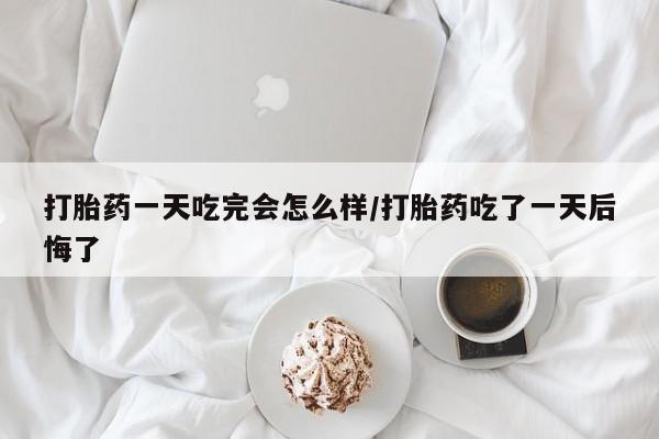 打胎药的微信联系方式打胎药一天吃完会怎么样/打胎药吃了一天后悔了