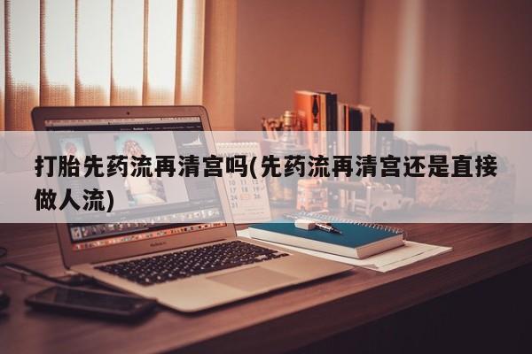 打胎药的微信联系方式打胎先药流再清宫吗(先药流再清宫还是直接做人流)