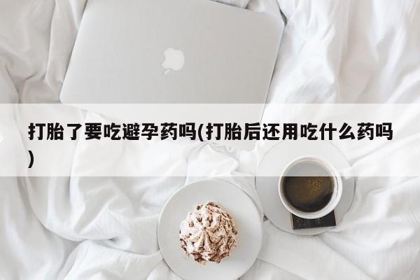 打胎药的微信联系方式打胎了要吃避孕药吗(打胎后还用吃什么药吗)