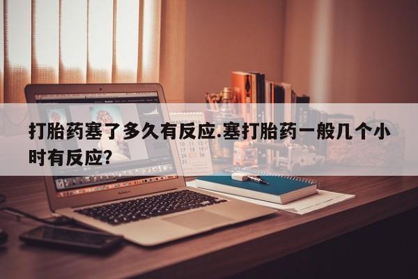 打胎药的微信联系方式打胎药塞了多久有反应.塞打胎药一般几个小时有反应？