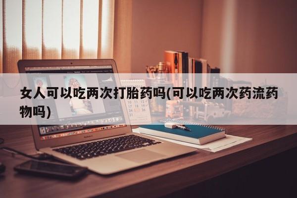 打胎药的微信联系方式女人可以吃两次打胎药吗(可以吃两次药流药物吗)