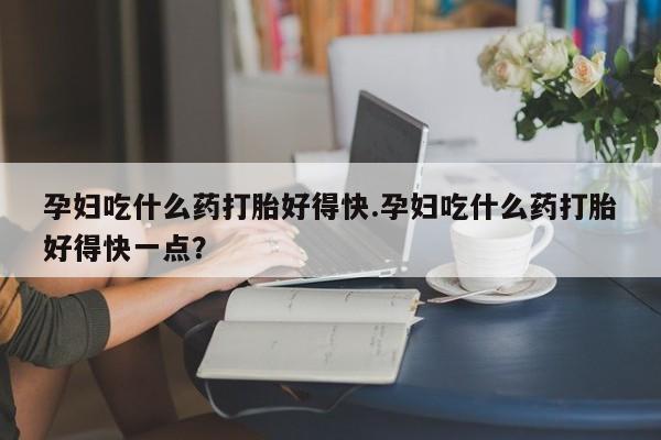打胎药的微信联系方式孕妇吃什么药打胎好得快.孕妇吃什么药打胎好得快一点？