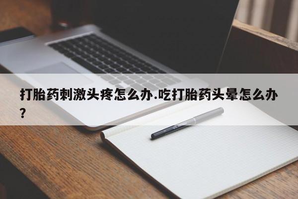 打胎药的微信联系方式打胎药刺激头疼怎么办.吃打胎药头晕怎么办？