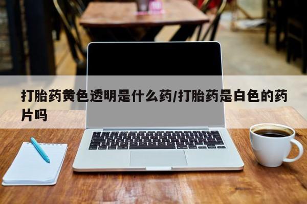 打胎药的微信联系方式打胎药黄色透明是什么药/打胎药是白色的药片吗