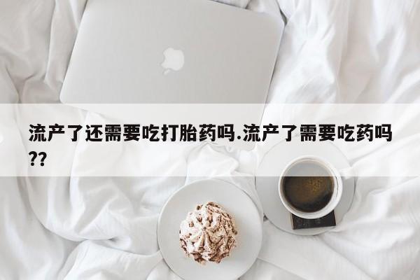 打胎药的微信联系方式流产了还需要吃打胎药吗.流产了需要吃药吗?？