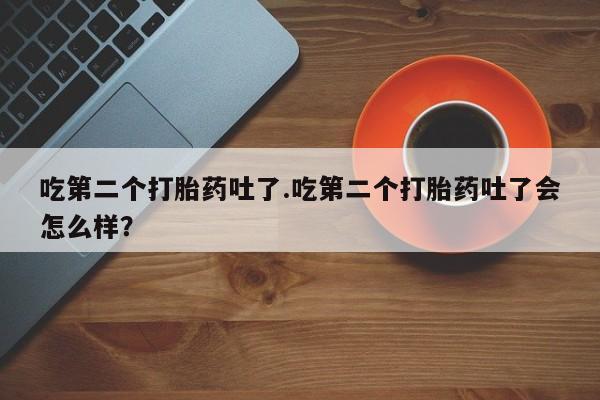 打胎药的微信联系方式吃第二个打胎药吐了.吃第二个打胎药吐了会怎么样？