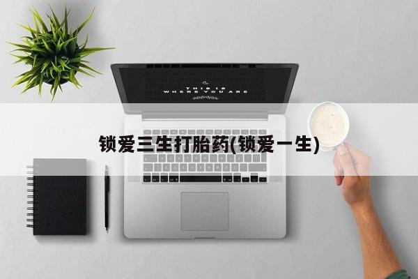 打胎药的微信联系方式锁爱三生打胎药(锁爱一生)