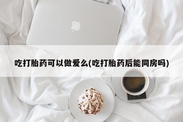 打胎药的微信联系方式吃打胎药可以做爱么(吃打胎药后能同房吗)