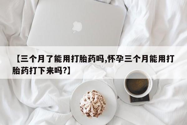 打胎药的微信联系方式【三个月了能用打胎药吗,怀孕三个月能用打胎药打下来吗?】