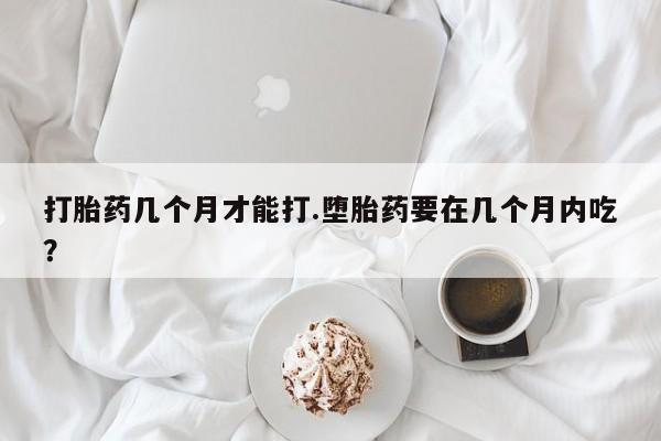打胎药的微信联系方式打胎药几个月才能打.堕胎药要在几个月内吃？