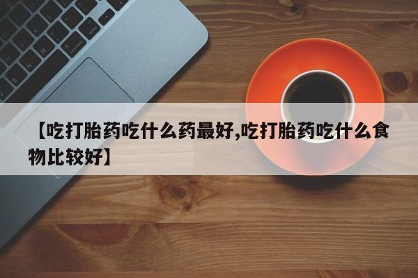 打胎药的微信联系方式【吃打胎药吃什么药最好,吃打胎药吃什么食物比较好】