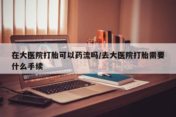 打胎药的微信联系方式在大医院打胎可以药流吗/去大医院打胎需要什么手续