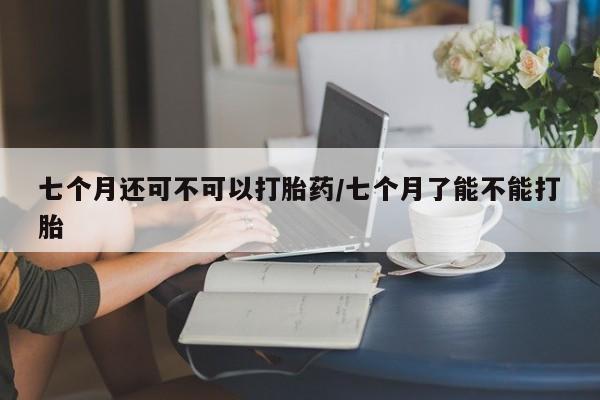 打胎药的微信联系方式七个月还可不可以打胎药/七个月了能不能打胎