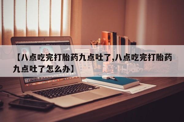 打胎药的微信联系方式【八点吃完打胎药九点吐了,八点吃完打胎药九点吐了怎么办】