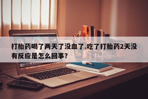 打胎药的微信联系方式打胎药喝了两天了没血了.吃了打胎药2天没有反应是怎么回事？