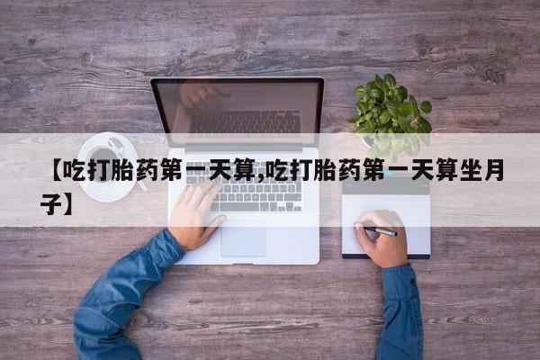 打胎药的微信联系方式【吃打胎药第一天算,吃打胎药第一天算坐月子】