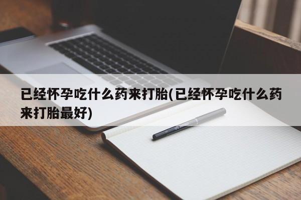 打胎药的微信联系方式已经怀孕吃什么药来打胎(已经怀孕吃什么药来打胎最好)