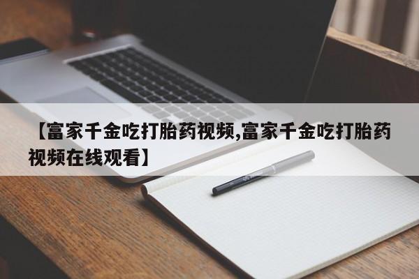 打胎药的微信联系方式【富家千金吃打胎药视频,富家千金吃打胎药视频在线观看】