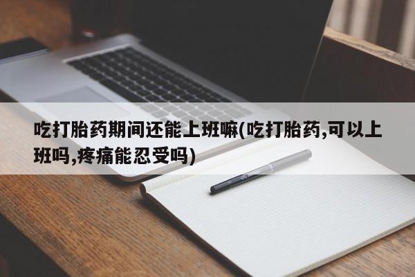 打胎药的微信联系方式吃打胎药期间还能上班嘛(吃打胎药,可以上班吗,疼痛能忍受吗)