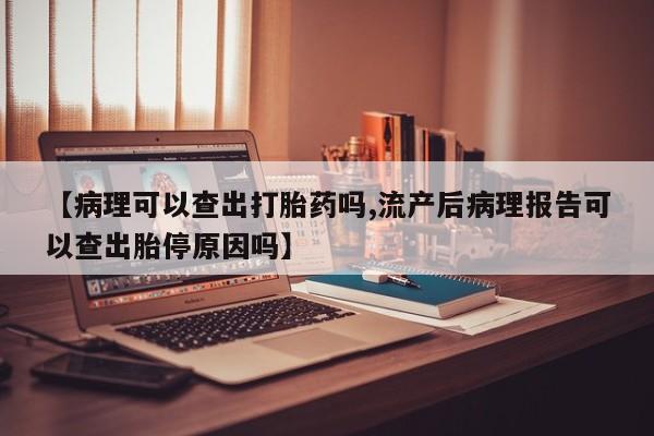 打胎药的微信联系方式【病理可以查出打胎药吗,流产后病理报告可以查出胎停原因吗】