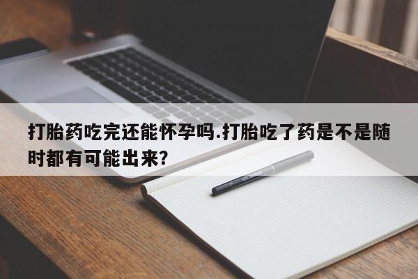 打胎药的微信联系方式打胎药吃完还能怀孕吗.打胎吃了药是不是随时都有可能出来？