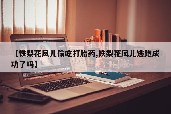 打胎药的微信联系方式【铁梨花凤儿偷吃打胎药,铁梨花凤儿逃跑成功了吗】