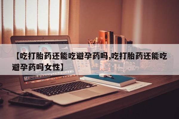 打胎药的微信联系方式【吃打胎药还能吃避孕药吗,吃打胎药还能吃避孕药吗女性】